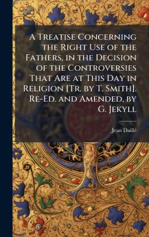 Treatise Concerning the Right Use of the Fathers in the Decision of the Controversies That Are at This Day in Religion [Tr. by T. Smith]. Re-Ed. and Amended by G. Jekyll