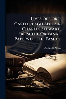 Lives of Lord Castlereagh and Sir Charles Stewart From the Original Papers of the Family