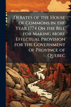 Debates of the House of Commons in the Year 1774 On the Bill for Making More Effectual Provision for the Government of Province of Quebec