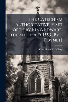 Catechism Authoritatively Set Forth by King Edward the Sixth A.D. 1553 [By J. Poynet]