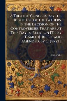 Treatise Concerning the Right Use of the Fathers in the Decision of the Controversies That Are at This Day in Religion [Tr. by T. Smith]. Re-Ed. and Amended by G. Jekyll