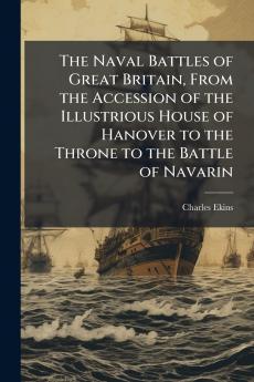 Naval Battles of Great Britain From the Accession of the Illustrious House of Hanover to the Throne to the Battle of Navarin