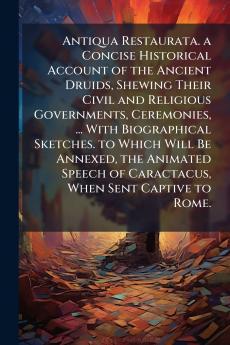 Antiqua Restaurata. a Concise Historical Account of the Ancient Druids Shewing Their Civil and Religious Governments Ceremonies ... With Biographical Sketches. to Which Will Be Annexed the Animated Speech of Caractacus When Sent Captive to Rome.