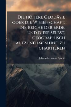 höhere Geodäsie oder die Wissenschaft die Reiche der Erde und diese selbst geographisch aufzunehmen und zu chartieren