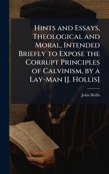 Hints and Essays Theological and Moral Intended Briefly to Expose the Corrupt Principles of Calvinism by a Lay-Man [J. Hollis]
