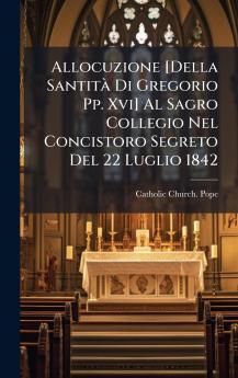 Allocuzione [Della SantitÃ Di Gregorio Pp. Xvi] Al Sagro Collegio Nel Concistoro Segreto Del 22 Luglio 1842