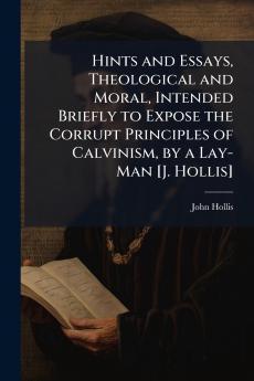 Hints and Essays Theological and Moral Intended Briefly to Expose the Corrupt Principles of Calvinism by a Lay-Man [J. Hollis]