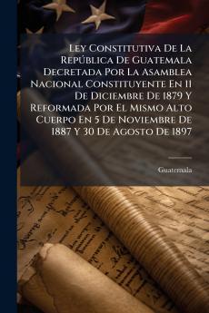 Ley Constitutiva De La RepÃ°blica De Guatemala Decretada Por La Asamblea Nacional Constituyente En 11 De Diciembre De 1879 Y Reformada Por El Mismo Alto Cuerpo En 5 De Noviembre De 1887 Y 30 De Agosto De 1897