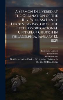 A Sermon Delivered at the Ordination of the Rev. William Henry Furness As Pastor of the First Congregational Unitarian Church in Philadelphia January 12 1825