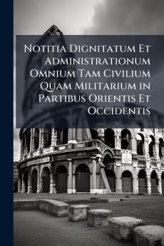 Notitia Dignitatum Et Administrationum Omnium Tam Civilium Quam Militarium in Partibus Orientis Et Occidentis