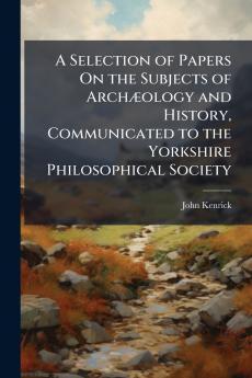 A Selection of Papers On the Subjects of ArchÃ¦ology and History Communicated to the Yorkshire Philosophical Society