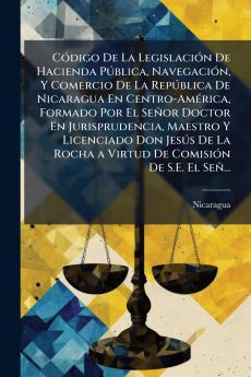CÃ³digo De La LegislaciÃ³n De Hacienda PÃºblica NavegaciÃ³n Y Comercio De La RepÃºblica De Nicaragua En Centro-AmÃ©rica Formado Por El SeÃ±or Doctor En Jurisprudencia Maestro Y Licenciado Don JesÃºs De La Rocha a Virtud De ComisiÃ³n De S.E. El SeÃ±...