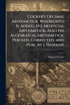 Cocker's Decimal Arithmetick. Whereunto Is Added His Artificial Arithmetick. Also His Algebraical Arithmetick. Perused Corrected and Publ. by J. Hawkins