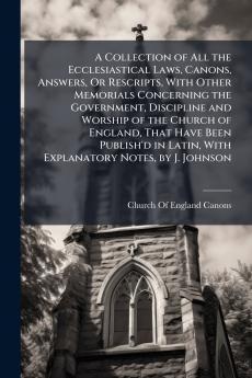 A Collection of All the Ecclesiastical Laws Canons Answers Or Rescripts With Other Memorials Concerning the Government Discipline and Worship of the Church of England That Have Been Publish'd in Latin With Explanatory Notes by J. Johnson