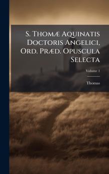 S. ThomÃ¦ Aquinatis Doctoris Angelici Ord. PrÃ¦d. Opuscula Selecta