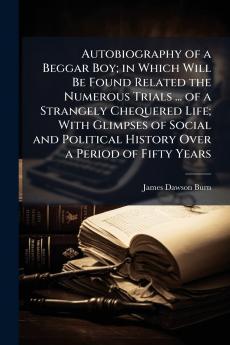 Autobiography of a Beggar Boy; in Which Will Be Found Related the Numerous Trials ... of a Strangely Chequered Life; With Glimpses of Social and Political History Over a Period of Fifty Years