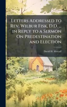 Letters Addressed to Rev. Wilbur Fisk D.D. ... in Reply to a Sermon On Predestination and Election