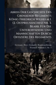 Abriss Der Geschichte Des Grenadier-Regiments KÃ¶nig Friedrich Wilhelm I. (2. Ostpreussisches) Nr. 3. Bearb. FÃ¼r Die Unteroffiziere Und Mannschaften Durch Offiziere Des Regiments