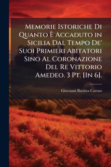 Memorie Istoriche Di Quanto Ã Accaduto in Sicilia Dal Tempo De' Suoi Primieri Abitatori Sino Al Coronazione Del Re Vittorio Amedeo. 3 Pt. [In 6].