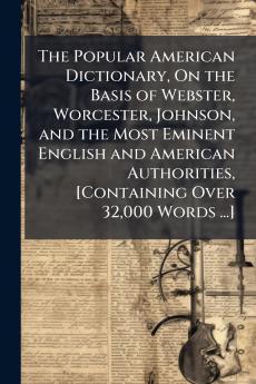 The Popular American Dictionary On the Basis of Webster Worcester Johnson and the Most Eminent English and American Authorities [Containing Over 32000 Words ...]