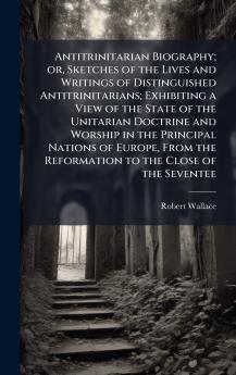 Antitrinitarian Biography; or Sketches of the Lives and Writings of Distinguished Antitrinitarians; Exhibiting a View of the State of the Unitarian Doctrine and Worship in the Principal Nations of Europe From the Reformation to the Close of the Seventee