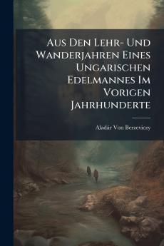 Aus Den Lehr- Und Wanderjahren Eines Ungarischen Edelmannes Im Vorigen Jahrhunderte