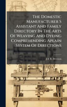 The Domestic Manufacturer S Assistant And Family Directory In The Arts Of Weaving And Dyeing Comprehending Aplain System Of Directions