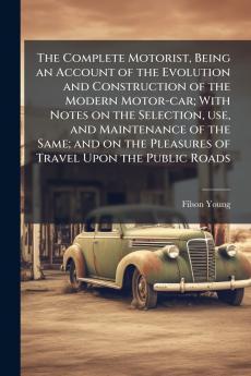 The Complete Motorist Being an Account of the Evolution and Construction of the Modern Motor-car; With Notes on the Selection use and Maintenance of the Same; and on the Pleasures of Travel Upon the Public Roads
