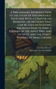 A Preliminary Introduction to the Study of Entomology. Together With a Chapter on Remedies or Methods That can be Used in Fighting Injurious Insects; Insect Enemies of the Apple Tree and its Fruit and the Insect Enemies of Small Grains