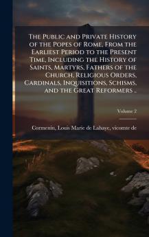 The Public and Private History of the Popes of Rome From the Earliest Period to the Present Time Including the History of Saints Martyrs Fathers of the Church Religious Orders Cardinals Inquisitions Schisms and the Great Reformers ..