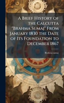 A Brief History of the Calcutta Brahma Sumaj From January 1830 the Date of Its Foundation to December 1867