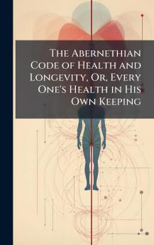 The Abernethian Code of Health and Longevity Or Every One's Health in His Own Keeping