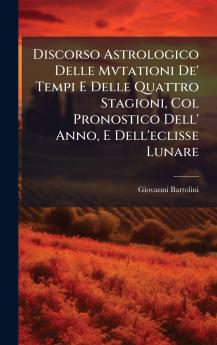 Discorso Astrologico Delle Mvtationi De' Tempi E Delle Quattro Stagioni Col Pronostico Dell' Anno E Dell'eclisse Lunare