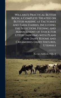 Willard's Practical Butter Book; a Complete Treatise on Butter-making at Factories and Farm Dairies Including the Selection Feeding and Management of Stock for Utter Dairying-with Plans for Dairy Rooms and Creameries Dairy Fixtures Utensils