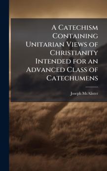 A Catechism Containing Unitarian Views of Christianity Intended for an Advanced Class of Catechumens