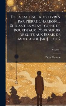 De la sagesse trois livres. Par Pierre Charron ... Suiuant la vraye copie de Bourdeaux. Pour seruir de suite aux Essais de Montagne [sic]. ... of 2