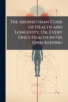 The Abernethian Code of Health and Longevity Or Every One's Health in His Own Keeping