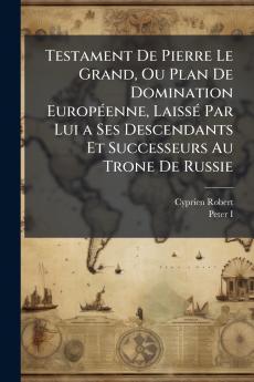 Testament De Pierre Le Grand Ou Plan De Domination EuropÃ©enne LaissÃ© Par Lui a Ses Descendants Et Successeurs Au Trone De Russie