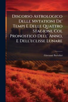 Discorso Astrologico Delle Mvtationi De' Tempi E Delle Quattro Stagioni Col Pronostico Dell' Anno E Dell'eclisse Lunare