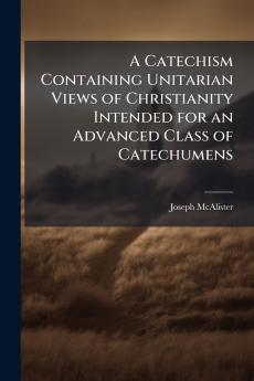 A Catechism Containing Unitarian Views of Christianity Intended for an Advanced Class of Catechumens