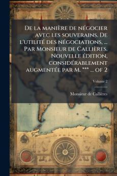 De la maniÃ¨re de nÃ©gocier avec les souverains. De l'utilitÃ© des nÃ©gociations ... Par Monsieur de CalliÃ¨res. Nouvelle Ã©dition considÃ©rablement augmentÃ©e par M. *** ... of 2