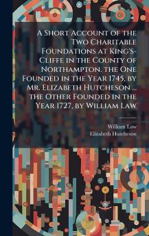 A Short Account of the Two Charitable Foundations at King's-Cliffe in the County of Northampton. the One Founded in the Year 1745 by Mr. Elizabeth Hutcheson ... the Other Founded in the Year 1727 by William Law