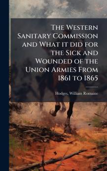The Western Sanitary Commission and What it did for the Sick and Wounded of the Union Armies From 1861 to 1865