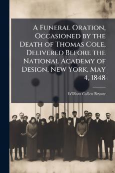 A Funeral Oration Occasioned by the Death of Thomas Cole Delivered Before the National Academy of Design New York May 4 1848
