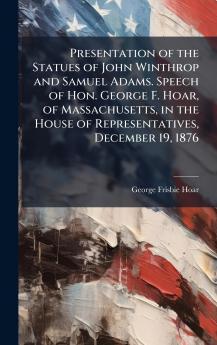 Presentation of the Statues of John Winthrop and Samuel Adams. Speech of Hon. George F. Hoar of Massachusetts in the House of Representatives December 19 1876