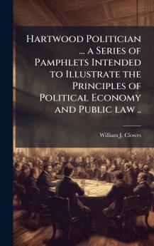 Hartwood Politician ... a Series of Pamphlets Intended to Illustrate the Principles of Political Economy and Public law ..
