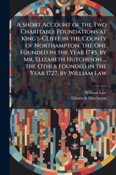 A Short Account of the Two Charitable Foundations at King's-Cliffe in the County of Northampton. the One Founded in the Year 1745 by Mr. Elizabeth Hutcheson ... the Other Founded in the Year 1727 by William Law