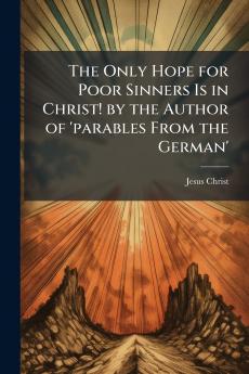 The Only Hope for Poor Sinners Is in Christ! by the Author of 'parables From the German'