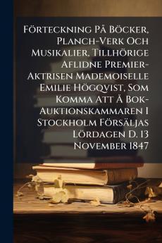 FÃ¶rteckning PÃ¥ BÃ¶cker Planch-Verk Och Musikalier TillhÃ¶rige Aflidne Premier-Aktrisen Mademoiselle Emilie HÃ¶gqvist Som Komma Att Ã Bok-Auktionskammaren I Stockholm FÃ¶rsÃ¤ljas LÃ¶rdagen D. 13 November 1847