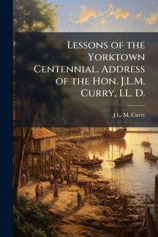 Lessons of the Yorktown Centennial. Address of the Hon. J.L.M. Curry LL. D.